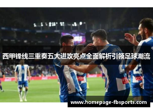 西甲锋线三重奏五大进攻亮点全面解析引领足球潮流